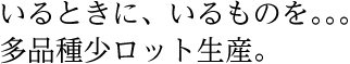 いるときに、いるものを。多品種少ロット生産。