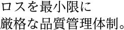 ロスを最小限に厳格な品質管理体制。